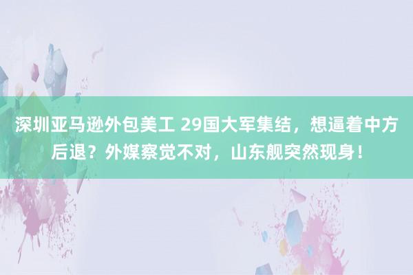 深圳亚马逊外包美工 29国大军集结，想逼着中方后退？外媒察觉不对，山东舰突然现身！