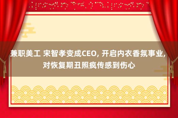 兼职美工 宋智孝变成CEO, 开启内衣香氛事业, 对恢复期丑照疯传感到伤心