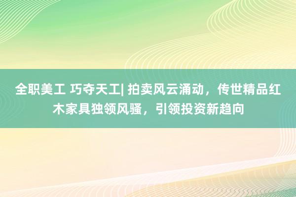 全职美工 巧夺天工| 拍卖风云涌动，传世精品红木家具独领风骚，引领投资新趋向