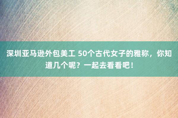 深圳亚马逊外包美工 50个古代女子的雅称，你知道几个呢？一起去看看吧！