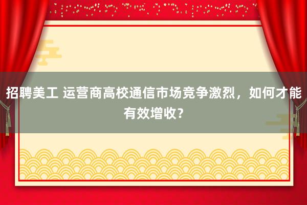 招聘美工 运营商高校通信市场竞争激烈，如何才能有效增收？