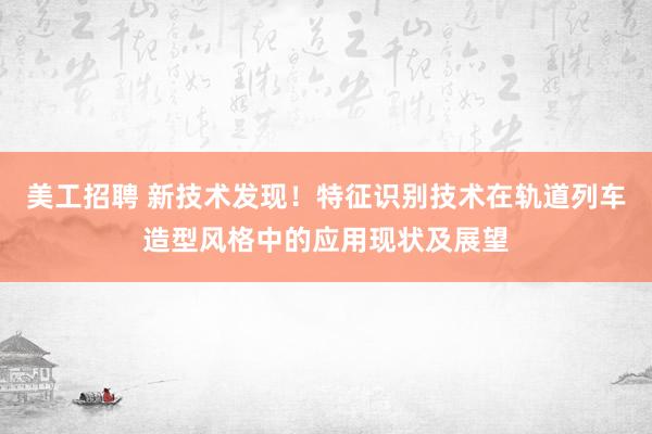 美工招聘 新技术发现！特征识别技术在轨道列车造型风格中的应用现状及展望