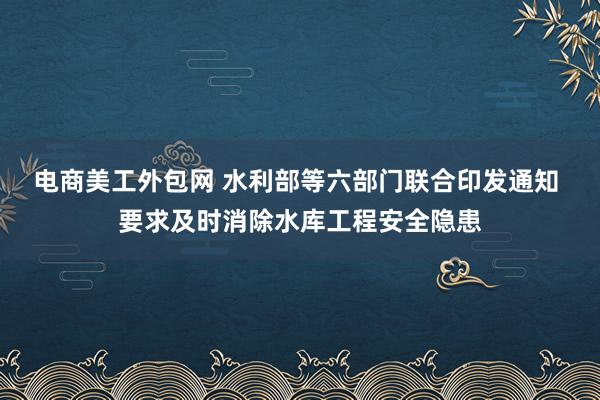 电商美工外包网 水利部等六部门联合印发通知 要求及时消除水库工程安全隐患