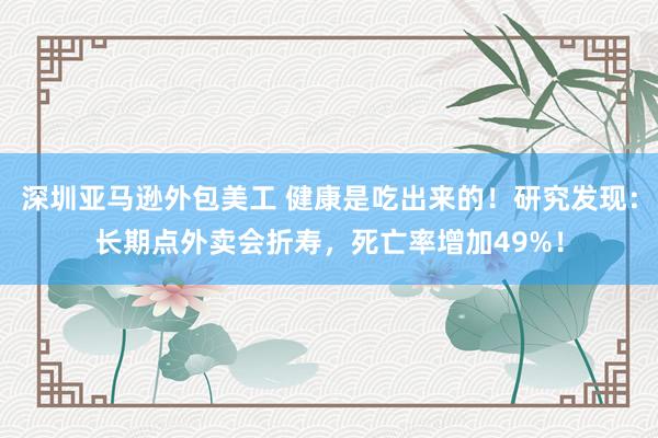 深圳亚马逊外包美工 健康是吃出来的！研究发现：长期点外卖会折寿，死亡率增加49%！