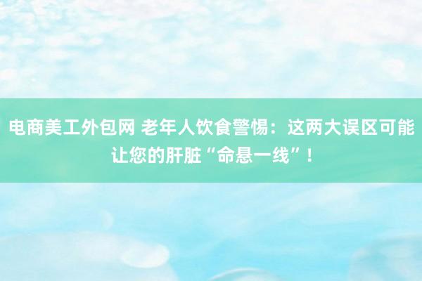 电商美工外包网 老年人饮食警惕：这两大误区可能让您的肝脏“命悬一线”！