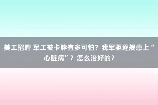 美工招聘 军工被卡脖有多可怕？我军驱逐舰患上“心脏病”？怎么治好的？