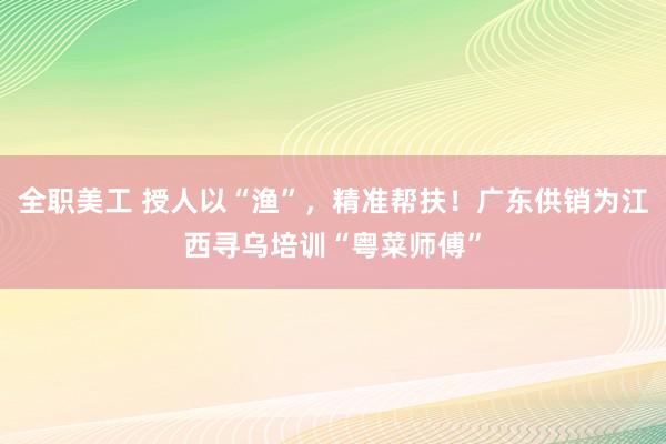 全职美工 授人以“渔”，精准帮扶！广东供销为江西寻乌培训“粤菜师傅”