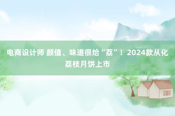 电商设计师 颜值、味道很给“荔”！2024款从化荔枝月饼上市