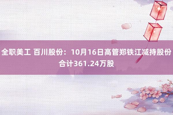 全职美工 百川股份：10月16日高管郑铁江减持股份合计361.24万股